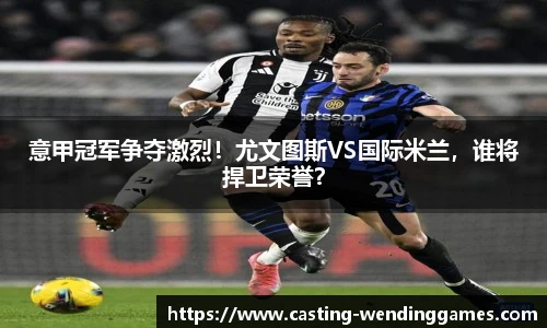 意甲冠军争夺激烈！尤文图斯VS国际米兰，谁将捍卫荣誉？